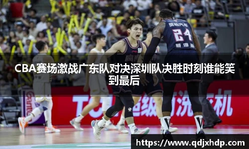 米兰CBA赛场激战广东队对决深圳队决胜时刻谁能笑到最后